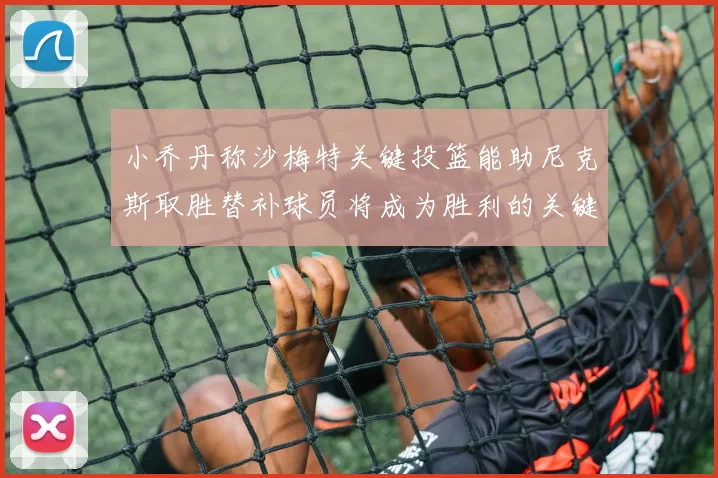 小乔丹称沙梅特关键投篮能助尼克斯取胜替补球员将成为胜利的关键因素