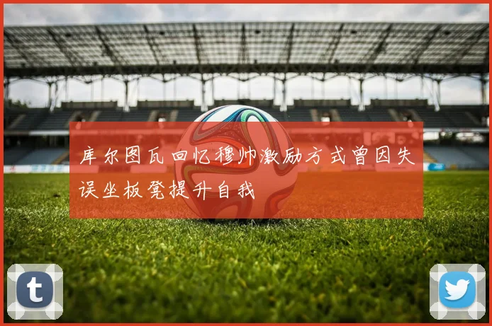 库尔图瓦回忆穆帅激励方式曾因失误坐板凳提升自我