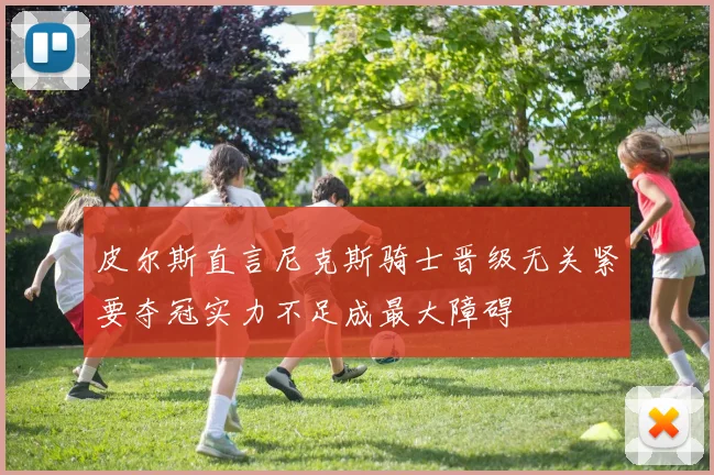 皮尔斯直言尼克斯骑士晋级无关紧要夺冠实力不足成最大障碍