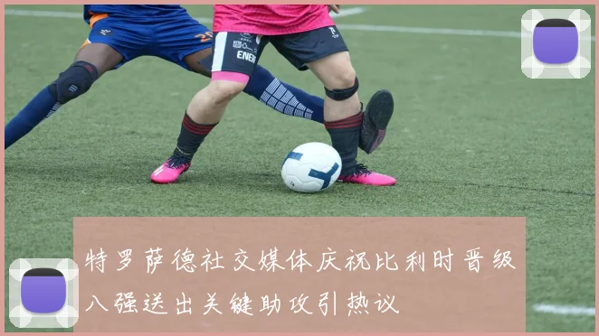 特罗萨德社交媒体庆祝比利时晋级八强送出关键助攻引热议