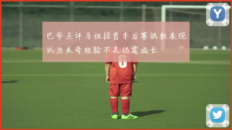 巴爷点评马祖拉首季后赛执教表现认为米奇经验不足仍需成长