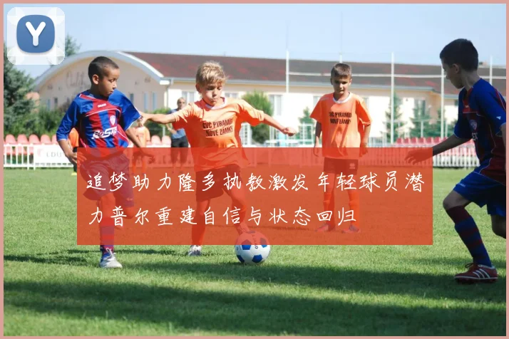追梦助力隆多执教激发年轻球员潜力普尔重建自信与状态回归