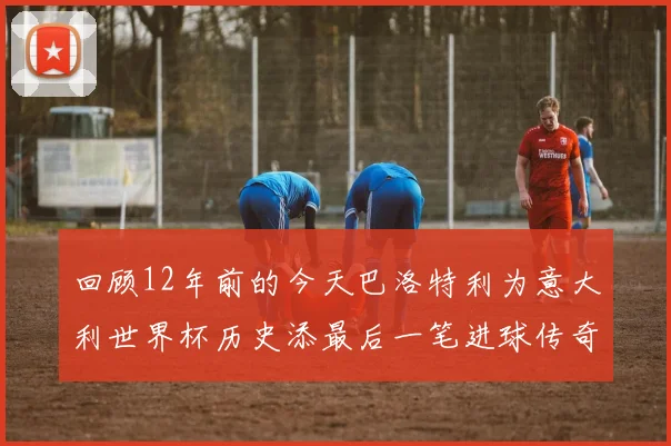 回顾12年前的今天巴洛特利为意大利世界杯历史添最后一笔进球传奇