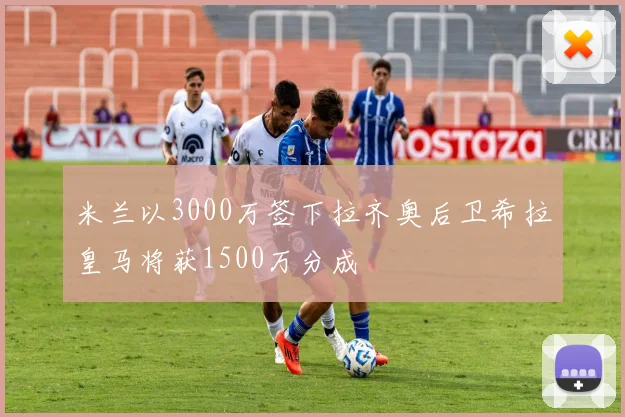 米兰以3000万签下拉齐奥后卫希拉皇马将获1500万分成