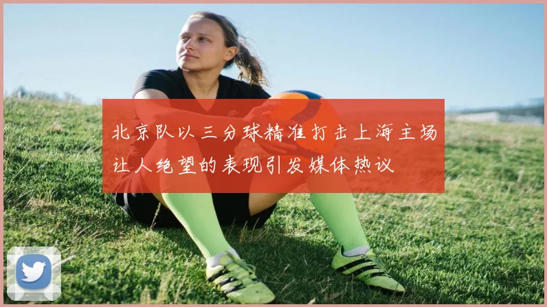 北京队以三分球精准打击上海主场让人绝望的表现引发媒体热议