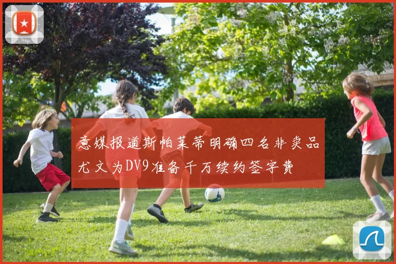 意媒报道斯帕莱蒂明确四名非卖品尤文为DV9准备千万续约签字费