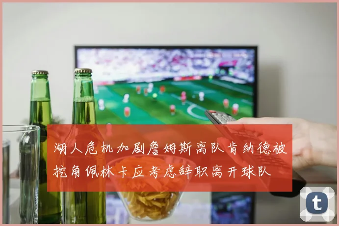 湖人危机加剧詹姆斯离队肯纳德被挖角佩林卡应考虑辞职离开球队