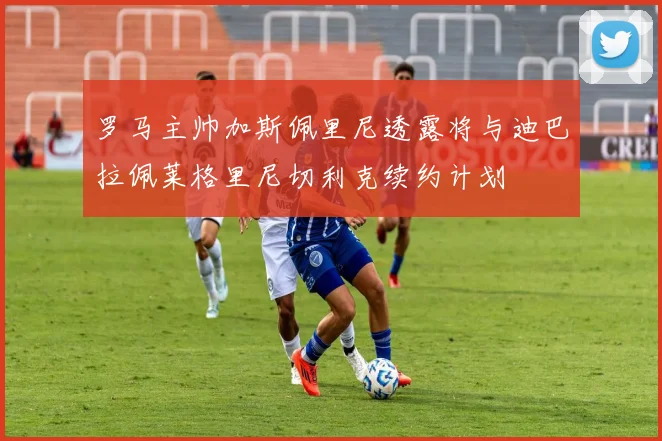 罗马主帅加斯佩里尼透露将与迪巴拉佩莱格里尼切利克续约计划