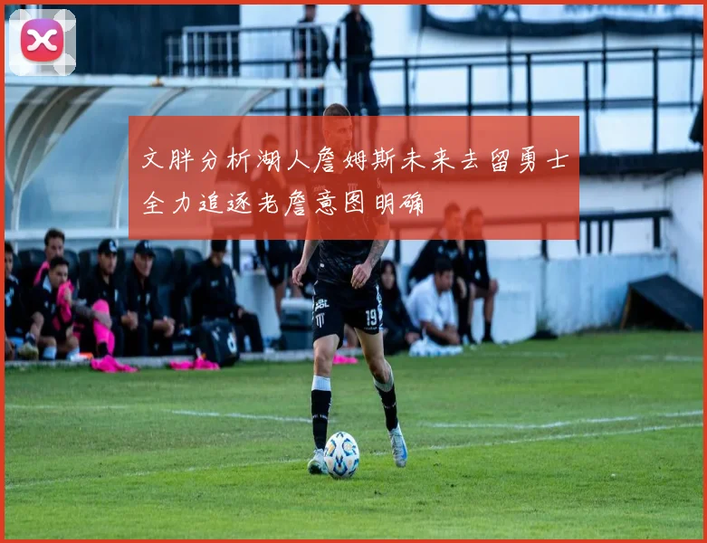 文胖分析湖人詹姆斯未来去留勇士全力追逐老詹意图明确