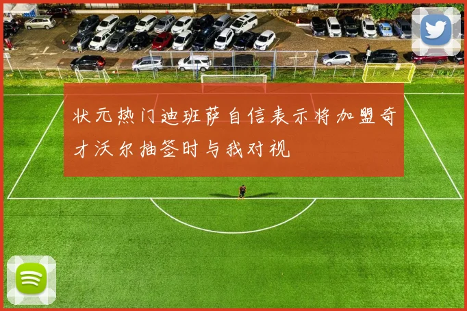 状元热门迪班萨自信表示将加盟奇才沃尔抽签时与我对视