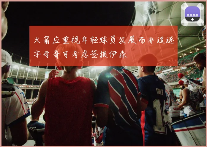 火箭应重视年轻球员发展而非追逐字母哥可考虑签换伊森