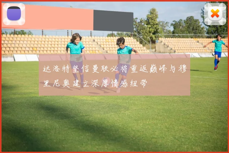 达洛特坚信曼联必将重返巅峰与穆里尼奥建立深厚情感纽带