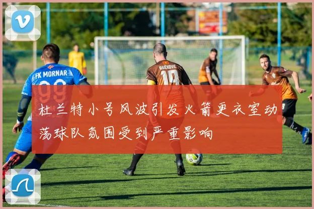 杜兰特小号风波引发火箭更衣室动荡球队氛围受到严重影响