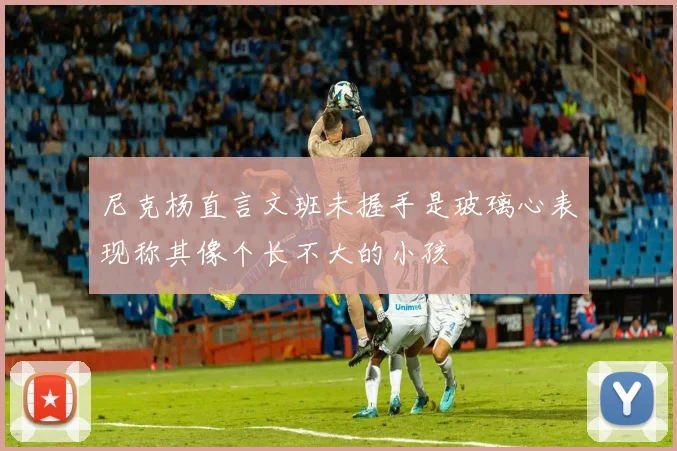 尼克杨直言文班未握手是玻璃心表现称其像个长不大的小孩